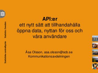 API:er
ett nytt sätt att tillhandahålla
öppna data, nyttan för oss och
våra användare
Åsa Olsson, asa.olsson@scb.se
Kommunikationsavdelningen
 