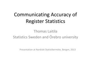 Communicating Accuracy of
Register Statistics
Thomas Laitila
Statistics Sweden and Örebro university
Presentation at Nordiskt Statistikermöte, Bergen, 2013
 