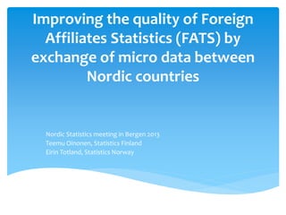 Improving the quality of Foreign
Affiliates Statistics (FATS) by
exchange of micro data between
Nordic countries
Nordic Statistics meeting in Bergen 2013
Teemu Oinonen, Statistics Finland
Eirin Totland, Statistics Norway
 