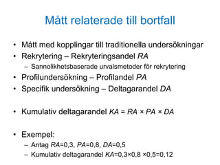 Mått relaterade till bortfall
• Mått med kopplingar till traditionella undersökningar
• Rekrytering – Rekryteringsandel RA
– Sannolikhetsbaserade urvalsmetoder för rekrytering
• Profilundersökning – Profilandel PA
• Specifik undersökning – Deltagarandel DA
• Kumulativ deltagarandel KA = RA × PA × DA
• Exempel:
– Antag RA=0,3, PA=0,8, DA=0,5
– Kumulativ deltagarandel KA=0,3×0,8 ×0,5=0,12
 