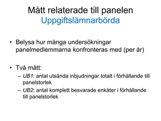 Mått relaterade till panelen
Uppgiftslämnarbörda
• Belysa hur många undersökningar
panelmedlemmarna konfronteras med (per år)
• Två mått:
– UB1: antal utsända inbjudningar totalt i förhållande till
panelstorlek
– UB2: antal komplett besvarade enkäter i förhållande
till panelstorlek
 