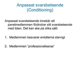Anpassat svarsbeteende
(Conditioning)
Anpassat svarsbeteende innebär att
panelmedlemmen förändrar sitt svarsbeteende
med tiden. Det kan ske på olika sätt:
1. Medlemmen besvarar enkäterna slarvigt
2. Medlemmen ”professionaliseras”
 