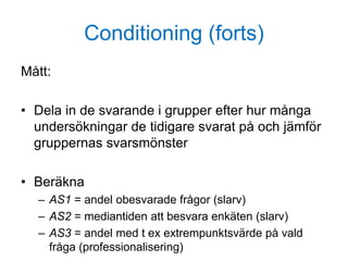 Conditioning (forts)
Mått:
• Dela in de svarande i grupper efter hur många
undersökningar de tidigare svarat på och jämför
gruppernas svarsmönster
• Beräkna
– AS1 = andel obesvarade frågor (slarv)
– AS2 = mediantiden att besvara enkäten (slarv)
– AS3 = andel med t ex extrempunktsvärde på vald
fråga (professionalisering)
 