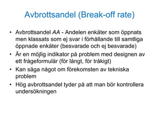 Avbrottsandel (Break-off rate)
• Avbrottsandel AA - Andelen enkäter som öppnats
men klassats som ej svar i förhållande till samtliga
öppnade enkäter (besvarade och ej besvarade)
• Är en möjlig indikator på problem med designen av
ett frågeformulär (för långt, för tråkigt)
• Kan säga något om förekomsten av tekniska
problem
• Hög avbrottsandel tyder på att man bör kontrollera
undersökningen
 