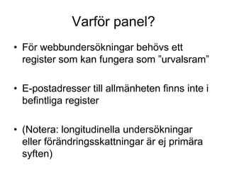 Varför panel?
• För webbundersökningar behövs ett
register som kan fungera som ”urvalsram”
• E-postadresser till allmänheten finns inte i
befintliga register
• (Notera: longitudinella undersökningar
eller förändringsskattningar är ej primära
syften)
 