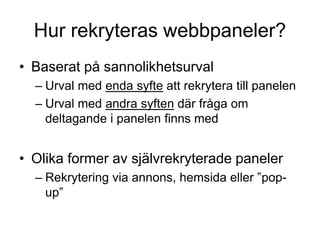 Hur rekryteras webbpaneler?
• Baserat på sannolikhetsurval
– Urval med enda syfte att rekrytera till panelen
– Urval med andra syften där fråga om
deltagande i panelen finns med
• Olika former av självrekryterade paneler
– Rekrytering via annons, hemsida eller ”pop-
up”
 