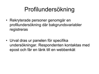 Profilundersökning
• Rekryterade personer genomgår en
profilundersökning där bakgrundsvariabler
registreras
• Urval dras ur panelen för specifika
undersökningar. Respondenten kontaktas med
epost och får en länk till en webbenkät
 