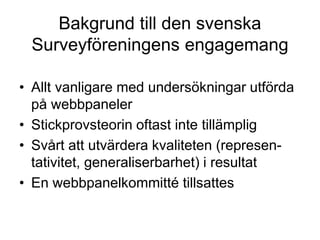 Bakgrund till den svenska
Surveyföreningens engagemang
• Allt vanligare med undersökningar utförda
på webbpaneler
• Stickprovsteorin oftast inte tillämplig
• Svårt att utvärdera kvaliteten (represen-
tativitet, generaliserbarhet) i resultat
• En webbpanelkommitté tillsattes
 