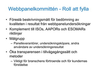 Webbpanelkommittén - Roll att fylla
• Föreslå beskrivningsmått för bedömning av
kvaliteten i resultat från webbpanelundersökningar
• Komplement till ISOs, AAPORs och ESOMARs
riktlinjer
• Målgrupp
– Panelleverantörer, undersökningsköpare, andra
användare av undersökningsresultat
• Öka transparensen i tillvägagångssätt och
metoder
– Viktigt för branschens förtroende och för kundernas
förståelse
 