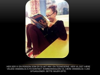 HER SER VI EN PERSON SOM ER SLUKT INN I EN TEGNESERIE. HER VIL D ET VÆRE
VELDIG VANSKELIG Å FÅ KONTAKT. KOMMUNIKASJON VIL VÆRE VANSKELIG I LIKE
                    SITUASJONER. DETTE SKJER OFTE.
 