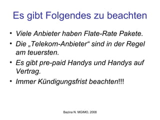 Es gibt Folgendes zu beachten Viele Anbieter haben Flate-Rate Pakete. Die „Telekom-Anbieter“ sind in der Regel am teuersten. Es gibt pre-paid Handys und Handys auf Vertrag. Immer Kündigungsfrist beachten !!! 