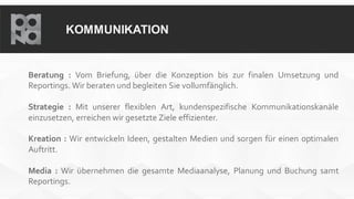 KOMMUNIKATION
Beratung : Vom Briefung, über die Konzeption bis zur finalen Umsetzung und
Reportings. Wir beraten und begleiten Sie vollumfänglich.
Strategie : Mit unserer flexiblen Art, kundenspezifische Kommunikationskanäle
einzusetzen, erreichen wir gesetzte Ziele effizienter.
Kreation : Wir entwickeln Ideen, gestalten Medien und sorgen für einen optimalen
Auftritt.
Media : Wir übernehmen die gesamte Mediaanalyse, Planung und Buchung samt
Reportings.
 