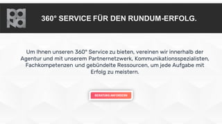 360° SERVICE FÜR DEN RUNDUM-ERFOLG.
Um Ihnen unseren 360° Service zu bieten, vereinen wir innerhalb der
Agentur und mit unserem Partnernetzwerk, Kommunikationsspezialisten,
Fachkompetenzen und gebündelte Ressourcen, um jede Aufgabe mit
Erfolg zu meistern.
 