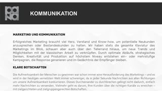 KOMMUNIKATION
MARKETING UND KOMMUNIKATION
Erfolgreiches Marketing braucht viel Herz, Verstand und Know-how, um potentielle Neukunden
anzusprechen oder Bestandeskunden zu halten. Wir haben stets die gesamte Klaviatur des
Marketings im Blick, schauen aber auch über den Tellerrand hinaus, um neue Trends und
Möglichkeiten mit der klassischen Arbeit zu verknüpfen. Durch optimale Abläufe, strategisches
Denken, Kreativität und Produktion auf höchstem Niveau entstehen ein- oder mehrstufige
Kampagnen, die Response generieren und im Gedächtnis der Empfänger bleiben.
KLARE BOTSCHAFTEN
Die Aufmerksamkeit der Menschen zu gewinnen war schon immer eine Herausforderung des Marketings – und es
wird in der heutigen vernetzten Welt immer schwieriger, da in jeder Sekunde Nachrichten aus allen Richtungen
um unsere Aufmerksamkeit konkurrieren. Dieses Durcheinander zu durchbrechen gelingt nicht dadurch, einfach
mehr Nachrichten zu versenden. Vielmehr geht es darum, Ihre Kunden über die richtigen Kanäle zu erreichen –
mit zielgerichteten und zielgruppengerechten Botschaften.
 