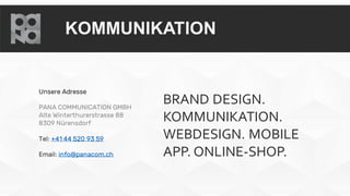 KOMMUNIKATION
Unsere Adresse
PANA COMMUNICATION GMBH
Alte Winterthurerstrasse 88
8309 Nürensdorf
Tel: +41 44 520 93 59
Email: info@panacom.ch
BRAND DESIGN.
KOMMUNIKATION.
WEBDESIGN. MOBILE
APP. ONLINE-SHOP.
 