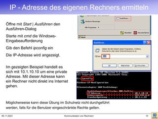 06.11.2023 Kommunikation von Rechnern 10
IP - Adresse des eigenen Rechners ermitteln
Öffne mit Start | Ausführen den
Ausführen-Dialog
Starte mit cmd die Windows-
Eingabeaufforderung
Gib den Befehl ipconfig ein
Die IP-Adresse wird angezeigt.
Im gezeigten Beispiel handelt es
sich mit 10.1.10.10 um eine private
Adresse. Mit dieser Adresse kann
ein Rechner nicht direkt ins Internet
gehen.
Möglicherweise kann diese Übung im Schulnetz nicht durchgeführt
werden, falls für die Benutzer eingeschränkte Rechte gelten.
 