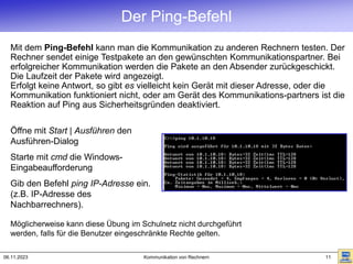 06.11.2023 Kommunikation von Rechnern 11
Der Ping-Befehl
Mit dem Ping-Befehl kann man die Kommunikation zu anderen Rechnern testen. Der
Rechner sendet einige Testpakete an den gewünschten Kommunikationspartner. Bei
erfolgreicher Kommunikation werden die Pakete an den Absender zurückgeschickt.
Die Laufzeit der Pakete wird angezeigt.
Erfolgt keine Antwort, so gibt es vielleicht kein Gerät mit dieser Adresse, oder die
Kommunikation funktioniert nicht, oder am Gerät des Kommunikations-partners ist die
Reaktion auf Ping aus Sicherheitsgründen deaktiviert.
Möglicherweise kann diese Übung im Schulnetz nicht durchgeführt
werden, falls für die Benutzer eingeschränkte Rechte gelten.
Öffne mit Start | Ausführen den
Ausführen-Dialog
Starte mit cmd die Windows-
Eingabeaufforderung
Gib den Befehl ping IP-Adresse ein.
(z.B. IP-Adresse des
Nachbarrechners).
 