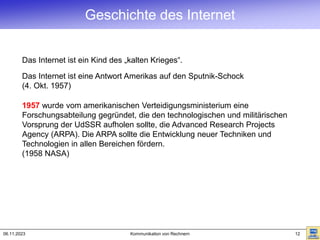 06.11.2023 Kommunikation von Rechnern 12
1957 wurde vom amerikanischen Verteidigungsministerium eine
Forschungsabteilung gegründet, die den technologischen und militärischen
Vorsprung der UdSSR aufholen sollte, die Advanced Research Projects
Agency (ARPA). Die ARPA sollte die Entwicklung neuer Techniken und
Technologien in allen Bereichen fördern.
(1958 NASA)
Das Internet ist ein Kind des „kalten Krieges“.
Das Internet ist eine Antwort Amerikas auf den Sputnik-Schock
(4. Okt. 1957)
Geschichte des Internet
 