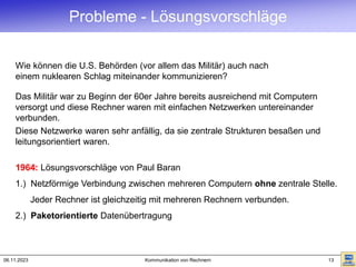 06.11.2023 Kommunikation von Rechnern 13
Wie können die U.S. Behörden (vor allem das Militär) auch nach
einem nuklearen Schlag miteinander kommunizieren?
1964: Lösungsvorschläge von Paul Baran
1.) Netzförmige Verbindung zwischen mehreren Computern ohne zentrale Stelle.
Jeder Rechner ist gleichzeitig mit mehreren Rechnern verbunden.
2.) Paketorientierte Datenübertragung
Das Militär war zu Beginn der 60er Jahre bereits ausreichend mit Computern
versorgt und diese Rechner waren mit einfachen Netzwerken untereinander
verbunden.
Diese Netzwerke waren sehr anfällig, da sie zentrale Strukturen besaßen und
leitungsorientiert waren.
Probleme - Lösungsvorschläge
 
