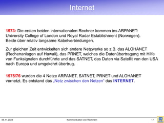 06.11.2023 Kommunikation von Rechnern 17
1973: Die ersten beiden internationalen Rechner kommen ins ARPANET:
University College of London und Royal Radar Establishment (Norwegen).
Beide über relativ langsame Kabelverbindungen.
1975/76 wurden die 4 Netze ARPANET, SATNET, PRNET und ALOHANET
vernetzt. Es entstand das „Netz zwischen den Netzen“ das INTERNET.
Zur gleichen Zeit entwickelten sich andere Netzwerke so z.B. das ALOHANET
(Rechenanlagen auf Hawaii), das PRNET, welches die Datenübertragung mit Hilfe
von Funksignalen durchführte und das SATNET, das Daten via Satellit von den USA
nach Europa und umgekehrt übertrug.
Internet
 
