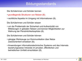 06.11.2023 Kommunikation von Rechnern 2
Bildungsstandards
Die Schülerinnen und Schüler kennen
• grundlegende Strukturen von Netzen (8);
• rechtliche Aspekte im Umgang mit Informationen (8).
Die Schülerinnen und Schüler wissen
• um die Problematik der Sicherheit und Authentizität von
Mitteilungen in globalen Netzen und kennen Möglichkeiten zur
Wahrung der Persönlichkeitssphäre (8).
Die Schülerinnen und Schüler können
• gängige Werkzeuge zur Kommunikation über Netze
zweckorientiert einsetzen (8);
• Anwendungen informationstechnischer Systeme und des Internets
beziehungsweise Intranets im privaten, öffentlichen und
betrieblichen Umfeld einschätzen (8).
 
