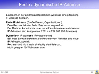 06.11.2023 Kommunikation von Rechnern 24
Feste / dynamische IP-Adresse
Ein Rechner, der am Internet teilnehmen will muss eine öffentliche
IP-Adresse besitzen.
Feste IP-Adresse (Große Firmen, Organisationen)
Dem Rechner ist eine feste IP-Adresse zugeordnet.
Der Rechner kann immer unter derselben Adresse erreicht werden.
IP-Adressen sind knapp (max. 2564 = 4 294 967 296 Adressen)
Dynamisch IP-Adresse (Privatpersonen)
Bei jeder Einwahl bekommt der Rechner vom Provider eine neue
IP-Adresse zugeteilt.
Rechner sind nicht mehr eindeutig identifizierbar.
Nicht geeignet für Webserver usw.
 