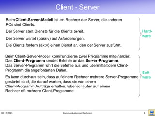 06.11.2023 Kommunikation von Rechnern 6
Client - Server
Beim Client-Server-Modell ist ein Rechner der Server, die anderen
PCs sind Clients.
Der Server stellt Dienste für die Clients bereit.
Der Server wartet (passiv) auf Anforderungen.
Die Clients fordern (aktiv) einen Dienst an, den der Server ausführt.
Hard-
ware
Soft-
ware
Beim Client-Server-Modell kommunizieren zwei Programme miteinander:
Das Client-Programm sendet Befehle an das Server-Programm.
Das Server-Programm führt die Befehle aus und übermittelt dem Client-
Programm die angeforderten Daten.
Es kann durchaus sein, dass auf einem Rechner mehrere Server-Programme
gestartet sind, die darauf warten, dass sie von einem
Client-Programm Aufträge erhalten. Ebenso laufen auf einem
Rechner oft mehrere Client-Programme.
 