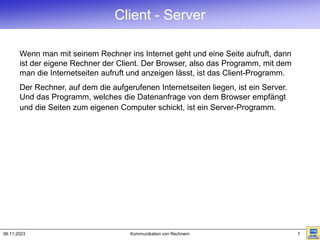 06.11.2023 Kommunikation von Rechnern 7
Client - Server
Wenn man mit seinem Rechner ins Internet geht und eine Seite aufruft, dann
ist der eigene Rechner der Client. Der Browser, also das Programm, mit dem
man die Internetseiten aufruft und anzeigen lässt, ist das Client-Programm.
Der Rechner, auf dem die aufgerufenen Internetseiten liegen, ist ein Server.
Und das Programm, welches die Datenanfrage von dem Browser empfängt
und die Seiten zum eigenen Computer schickt, ist ein Server-Programm.
 