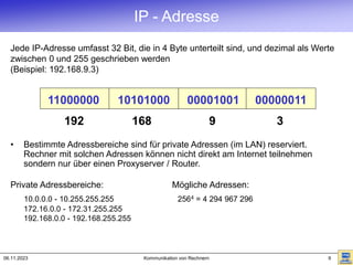 06.11.2023 Kommunikation von Rechnern 9
IP - Adresse
• Bestimmte Adressbereiche sind für private Adressen (im LAN) reserviert.
Rechner mit solchen Adressen können nicht direkt am Internet teilnehmen
sondern nur über einen Proxyserver / Router.
Private Adressbereiche: Mögliche Adressen:
10.0.0.0 - 10.255.255.255 2564 = 4 294 967 296
172.16.0.0 - 172.31.255.255
192.168.0.0 - 192.168.255.255
Jede IP-Adresse umfasst 32 Bit, die in 4 Byte unterteilt sind, und dezimal als Werte
zwischen 0 und 255 geschrieben werden
(Beispiel: 192.168.9.3)
192
11000000
168
10101000
9
00001001
3
00000011
 