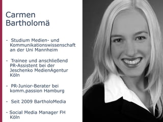 Carmen
Bartholomä

- Studium Medien- und
  Kommunikationswissenschaft
  an der Uni Mannheim

- Trainee und anschließend
  PR-Assistent bei der
  Jeschenko MedienAgentur
  Köln

- PR-Junior-Berater bei
  komm.passion Hamburg

- Seit 2009 BartholoMedia

- Social Media Manager FH
  Köln
 