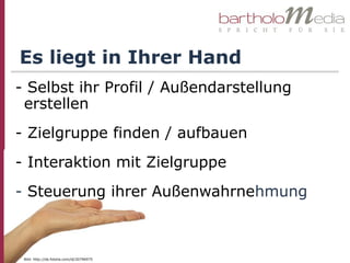 Es liegt in Ihrer Hand
- Selbst ihr Profil / Außendarstellung
 erstellen
- Zielgruppe finden / aufbauen
- Interaktion mit Zielgruppe
- Steuerung ihrer Außenwahrnehmung



 Bild: http://de.fotolia.com/id/20796975
 