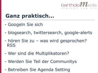 Ganz praktisch...
- Googeln Sie sich
- blogsearch, twittersearch, google-alerts
- hören Sie zu – was wird gesprochen?
 RSS
- Wer sind die Multiplikatoren?
- Werden Sie Teil der Communitys
- Betreiben Sie Agenda Setting
 
