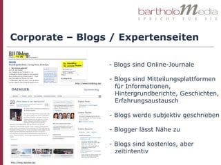 Corporate – Blogs / Expertenseiten

                                                    - Blogs sind Online-Journale

                                                    - Blogs sind Mitteilungsplattformen
                          http://www.bildblog.de/
                                                      für Informationen,
                                                      Hintergrundberichte, Geschichten,
                                                      Erfahrungsaustausch

                                                    - Blogs werde subjektiv geschrieben

                                                    - Blogger lässt Nähe zu

                                                    - Blogs sind kostenlos, aber
                                                      zeitintentiv
http://blog.daimler.de/
 