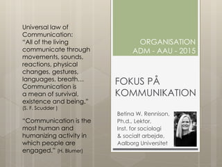 FOKUS PÅ
KOMMUNIKATION
Betina W. Rennison,
Ph.d., Lektor,
Inst. for sociologi
& socialt arbejde,
Aalborg Universitet
ORGANISATION
ADM - AAU - 2015
Universal law of
Communication:
“All of the living
communicate through
movements, sounds,
reactions, physical
changes, gestures,
languages, breath…
Communication is
a mean of survival,
existence and being.”
(S. F. Scudder )
“Communication is the
most human and
humanizing activity in
which people are
engaged.” (H. Blumer)
 