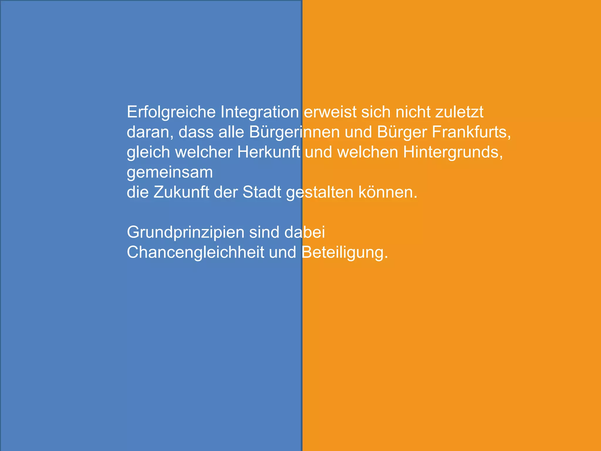 Erfolgreiche Integration erweist sich nicht zuletzt
daran, dass alle Bürgerinnen und Bürger Frankfurts,
gleich welcher Herkunft und welchen Hintergrunds,
gemeinsam
die Zukunft der Stadt gestalten können.

Grundprinzipien sind dabei
Chancengleichheit und Beteiligung.
 