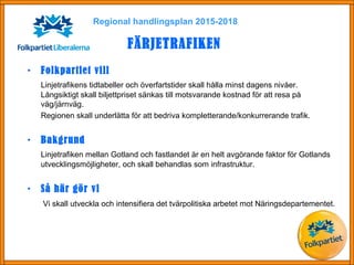 Regional handlingsplan 2015-2018
FÄRJETRAFIKEN
• Folkpartiet vill
Linjetrafikens tidtabeller och överfartstider skall hålla minst dagens nivåer.
Långsiktigt skall biljettpriset sänkas till motsvarande kostnad för att resa på
väg/järnväg.
Regionen skall underlätta för att bedriva kompletterande/konkurrerande trafik.
• Bakgrund
Linjetrafiken mellan Gotland och fastlandet är en helt avgörande faktor för Gotlands
utvecklingsmöjligheter, och skall behandlas som infrastruktur.
• Så här gör vi
Vi skall utveckla och intensifiera det tvärpolitiska arbetet mot Näringsdepartementet.
 