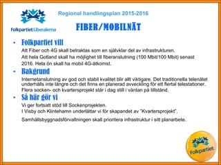 • Folkpartiet vill
Att Fiber och 4G skall betraktas som en självklar del av infrastrukturen.
Att hela Gotland skall ha möjlighet till fiberanslutning (100 Mbit/100 Mbit) senast
2016. Hela ön skall ha mobil 4G-åtkomst.
• Bakgrund
Internetanslutning av god och stabil kvalitet blir allt viktigare. Det traditionella telenätet
underhålls inte längre och det finns en planerad avveckling för ett flertal telestationer.
Flera socken- och kvartersprojekt står i dag still i väntan på tillstånd.
• Så här gör vi
Vi ger fortsatt stöd till Sockenprojekten.
I Visby och Klintehamn underlättar vi för skapandet av ”Kvartersprojekt”.
Samhällsbyggnadsförvaltningen skall prioritera infrastruktur i sitt planarbete.
Regional handlingsplan 2015-2016
FIBER/MOBILNÄT
 