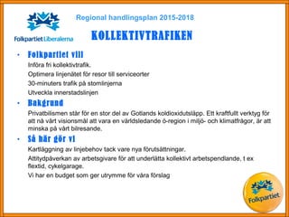 Regional handlingsplan 2015-2018
KOLLEKTIVTRAFIKEN
• Folkpartiet vill
Införa fri kollektivtrafik.
Optimera linjenätet för resor till serviceorter
30-minuters trafik på stomlinjerna
Utveckla innerstadslinjen
• Bakgrund
Privatbilismen står för en stor del av Gotlands koldioxidutsläpp. Ett kraftfullt verktyg för
att nå vårt visionsmål att vara en världsledande ö-region i miljö- och klimatfrågor, är att
minska på vårt bilresande.
• Så här gör vi
Kartläggning av linjebehov tack vare nya förutsättningar.
Attitydpåverkan av arbetsgivare för att underlätta kollektivt arbetspendlande, t ex
flextid, cykelgarage.
Vi har en budget som ger utrymme för våra förslag
 