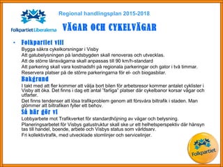Regional handlingsplan 2015-2018
VÄGAR OCH CYKELVÄGAR
• Folkpartiet vill
Bygga säkra cykelkorsningar i Visby
Att gatubelysningen på landsbygden skall renoveras och utvecklas.
Att de större länsvägarna skall anpassas till 90 km/h-standard
Att parkering skall vara kostnadsfri på regionala parkeringar och gator i två timmar.
Reservera platser på de större parkeringarna för el- och biogasbilar.
Bakgrund
I takt med att fler kommer att välja bort bilen för arbetsresor kommer antalet cyklister i
Visby att öka. Det finns i dag ett antal ”farliga” platser där cykelbanor korsar vägar och
utfarter.
Det finns tendenser att lösa trafikproblem genom att försvåra biltrafik i staden. Man
glömmer att biltrafiken fyller ett behov.
Så här gör vi
Lobbyarbete mot Trafikverket för standardhöjning av vägar och belysning.
Planeringsarbetet för Visbys gatustruktur skall ske ur ett helhetsperspektiv där hänsyn
tas till handel, boende, arbete och Visbys status som världsarv.
Fri kollektivtrafik, med utvecklade stomlinjer och servicelinjer.
 