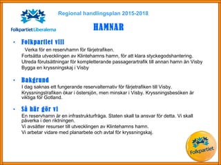 • Folkpartiet vill
Verka för en reservhamn för färjetrafiken.
Fortsätta utvecklingen av Klintehamns hamn, för att klara styckegodshantering.
Utreda förutsättningar för kompletterande passagerartrafik till annan hamn än Visby
Bygga en kryssningskaj i Visby
• Bakgrund
I dag saknas ett fungerande reservalternativ för färjetrafiken till Visby.
Kryssningstrafiken ökar i östersjön, men minskar i Visby. Kryssningsbesöken är
viktiga för Gotland.
• Så här gör vi
En reservhamn är en infrastrukturfråga. Staten skall ta ansvar för detta. Vi skall
påverka i den riktningen.
Vi avsätter resurser till utvecklingen av Klintehamns hamn.
Vi arbetar vidare med planarbete och avtal för kryssningskaj.
Regional handlingsplan 2015-2018
HAMNAR
 
