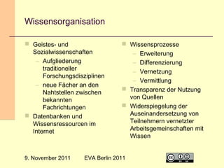 Wissensorganisation
 Geistes- und
Sozialwissenschaften
– Aufgliederung
traditioneller
Forschungsdisziplinen
– neue Fächer an den
Nahtstellen zwischen
bekannten
Fachrichtungen
 Datenbanken und
Wissensressourcen im
Internet

9. November 2011

 Wissensprozesse
– Erweiterung
– Differenzierung
– Vernetzung
– Vermittlung
 Transparenz der Nutzung
von Quellen
 Widerspiegelung der
Auseinandersetzung von
Teilnehmern vernetzter
Arbeitsgemeinschaften mit
Wissen

EVA Berlin 2011

11

 