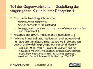 Teil der Gegenwartskultur – Gestaltung der
vergangenen Kultur in ihrer Rezeption 1
 “It is useful to distinguish between

– the past, what happened;
– history, accounts of the past; and
– heritage, which consists of those parts of the past that affect
us in the present. […]

 Histories are always multiple and incomplete […]
 Included in our cultural, intellectual, and professional
heritage are the historical narratives we know and we
accept and which help shape our sense of identity.”

– Buckland, M. K. (2006). Emanuel Goldberg and his
knowledge machine information, invention, and political
forces. New directions in information management.
Westport, Conn: Libraries Unlimited, pp. 254, 255

9. November 2011

EVA Berlin 2011

12

 