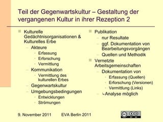 Teil der Gegenwartskultur – Gestaltung der
vergangenen Kultur in ihrer Rezeption 2
 Kulturelle
Gedächtnisorganisationen &
Kulturelles Erbe
– Akteure
• Erfassung
• Erforschung
• Vermittlung

– Kommunikation

• Vermittlung des
kulturellen Erbes

 Publikation
– nur Resultate
– ggf. Dokumentation von
Bearbeitungsvorgängen
– Quellen und Methodik
 Vernetzte
Arbeitsgemeinschaften
– Dokumentation von

– Gegenwartskultur
– Umgebungsbedingungen
• Entwicklungen
• Strömungen

9. November 2011

EVA Berlin 2011

• Erfassung (Quellen)
• Erforschung (Versionen)
• Vermittlung (Links)

– ↳Analyse möglich

13

 