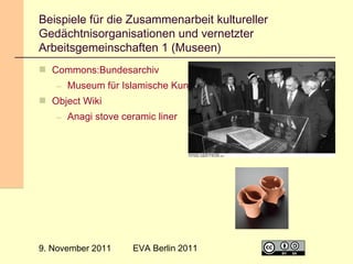 Beispiele für die Zusammenarbeit kultureller
Gedächtnisorganisationen und vernetzter
Arbeitsgemeinschaften 1 (Museen)
 Commons:Bundesarchiv
– Museum für Islamische Kunst
 Object Wiki
– Anagi stove ceramic liner

9. November 2011

EVA Berlin 2011

14

 