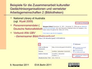 Beispiele für die Zusammenarbeit kultureller
Gedächtnisorganisationen und vernetzter
Arbeitsgemeinschaften 2 (Bibliotheken)
 National Library of Australia
(vgl. Wyatt 2009)
 Personennamendatei (
Deutsche Nationalbibliothek)
 Verbund-Wiki GBV
- Gemeinsamer Bibliotheksverbund

9. November 2011

EVA Berlin 2011

15

 