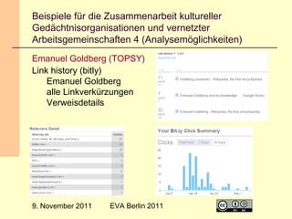 Beispiele für die Zusammenarbeit kultureller
Gedächtnisorganisationen und vernetzter
Arbeitsgemeinschaften 4 (Analysemöglichkeiten)
Emanuel Goldberg (TOPSY)
Link history (bitly)
Emanuel Goldberg
alle Linkverkürzungen
Verweisdetails

9. November 2011

EVA Berlin 2011

17

 