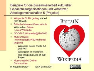 Beispiele für die Zusammenarbeit kultureller
Gedächtnisorganisationen und vernetzter
Arbeitsgemeinschaften 5 (Projekte)
 Wikipedia:GLAM getting started
(WP:GLAM)
 Britische Museen öffnen sich für
Wikimedia • Britain
Loves Wikipedia
 GOOGLE:Wikimedia@MW2010
 MuseumsWiki
: Wikimedia@MW2010 (Model
projects)
– Wikipedia Saves Public Art
(WSPA)
– Wikipedian in residence
– The Wikipedia Lists of 100
Project
 MuseumsWiki: Online
Communities
EVA Berlin 2011
9. November 2011

18

 