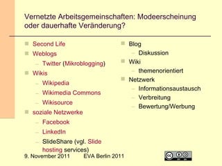 Vernetzte Arbeitsgemeinschaften: Modeerscheinung
oder dauerhafte Veränderung?
 Second Life
 Weblogs
– Twitter (Mikroblogging)
 Wikis
– Wikipedia
– Wikimedia Commons
– Wikisource
 soziale Netzwerke

 Blog
– Diskussion
 Wiki
– themenorientiert
 Netzwerk
– Informationsaustausch
– Verbreitung
– Bewertung/Werbung

– Facebook
– LinkedIn
– SlideShare (vgl. Slide
hosting services)

9. November 2011

EVA Berlin 2011

19

 