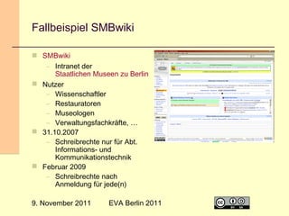 Fallbeispiel SMBwiki
 SMBwiki
– Intranet der
Staatlichen Museen zu Berlin
 Nutzer
– Wissenschaftler
– Restauratoren
– Museologen
– Verwaltungsfachkräfte, …
 31.10.2007
– Schreibrechte nur für Abt.
Informations- und
Kommunikationstechnik
 Februar 2009
– Schreibrechte nach
Anmeldung für jede(n)
9. November 2011

EVA Berlin 2011

20

 