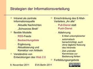 Strategien der Informationsverteilung
 Intranet als zentrale
Informationsquelle
– Aktuelle Nachrichten
– „Schwarzes Brett“
 flexible Modelle
– RSS-Feeds

 Einschränkung des E-MailVerteilers „An alle“
– Pull-Dienst statt
Push-Dienst
– Ablehnung
• E-Mail unkomplizierter
• automatisch
benachrichtigt, auch
ohne tägliche Nutzung
des Intranets
• Zeit und/oder
Kenntnisse zur
Bedienung fehlen

– Beobachtungsliste
– Ergänzung,
Aktualisierung und
Korrektur von Artikeln
 Verständnis von
Entwicklungen des Web 2.0
9. November 2011

 Fortbildungsangebote

EVA Berlin 2011

21

 
